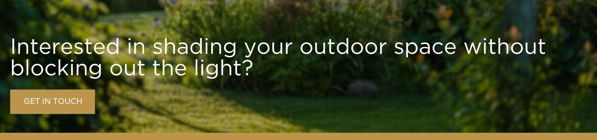 Interested in shading your outdoor space without blocking out the light CTA A banner image of a sunlit garden with lush green borders and a lawn, overlaid with the text "Interested in shading your outdoor space without blocking out the light?" and a gold "Get in Touch" button.